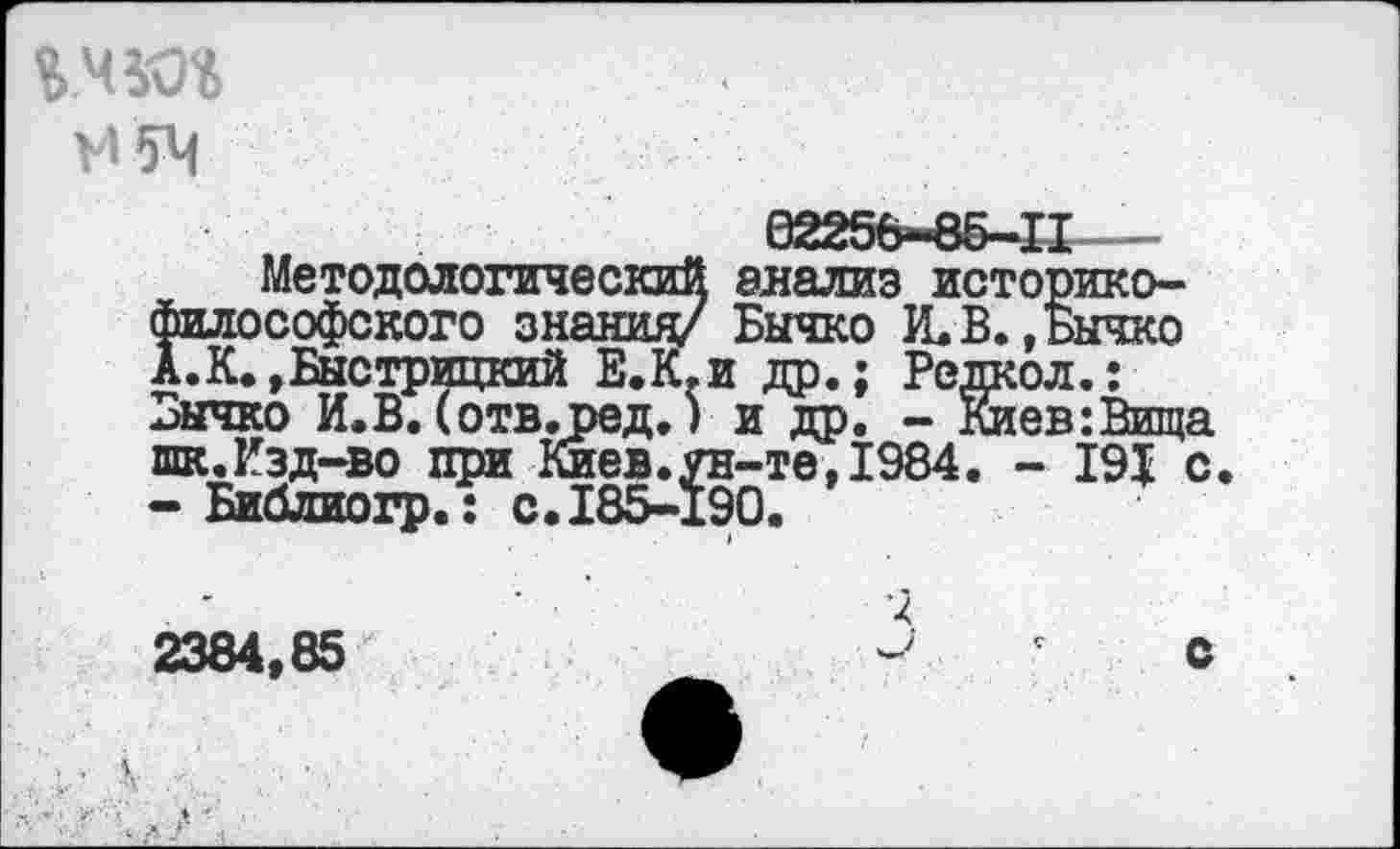 ﻿VI54
Методологический анализ историко-философского знания/ Бычко И. В. ,Бычко А.К.,Быстрицкий Е.К.и др.; Редкол.: Бычко И.В.(отв.ред.) и др. - Киев:Вища шк.Изд-во при Киев.ун-те,1984. - 191 с. -Библиогр.: с. 185-190.
2384,85	с